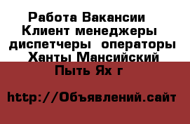 Работа Вакансии - Клиент-менеджеры, диспетчеры, операторы. Ханты-Мансийский,Пыть-Ях г.